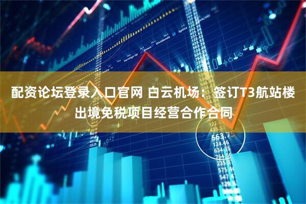 配资论坛登录入口官网 白云机场：签订T3航站楼出境免税项目经营合作合同