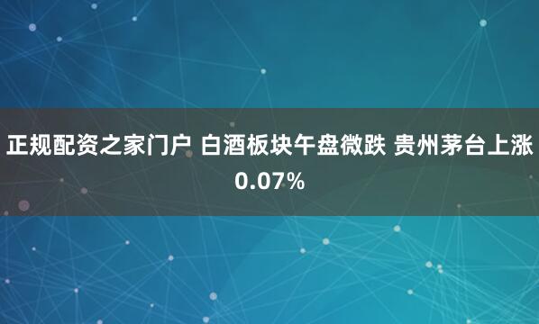 正规配资之家门户 白酒板块午盘微跌 贵州茅台上涨0.07%