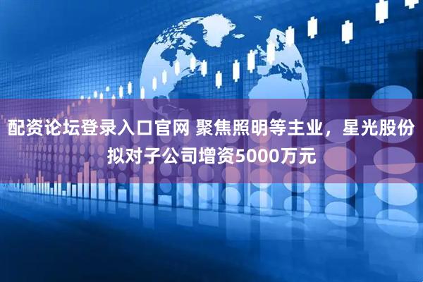 配资论坛登录入口官网 聚焦照明等主业，星光股份拟对子公司增资5000万元