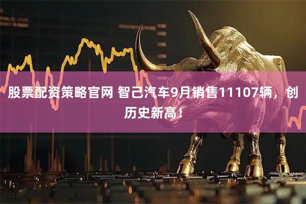 股票配资策略官网 智己汽车9月销售11107辆，创历史新高！