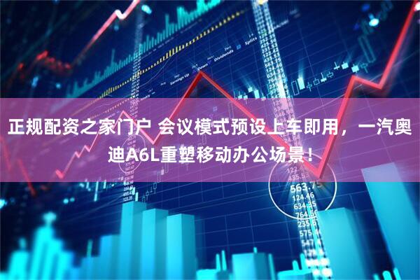 正规配资之家门户 会议模式预设上车即用，一汽奥迪A6L重塑移动办公场景！