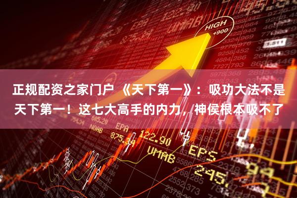 正规配资之家门户 《天下第一》：吸功大法不是天下第一！这七大高手的内力，神侯根本吸不了