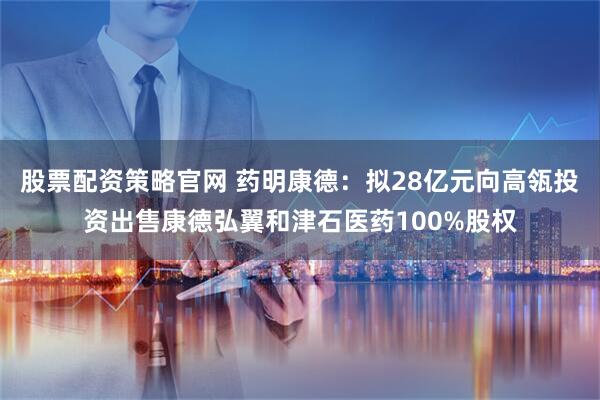 股票配资策略官网 药明康德：拟28亿元向高瓴投资出售康德弘翼和津石医药100%股权
