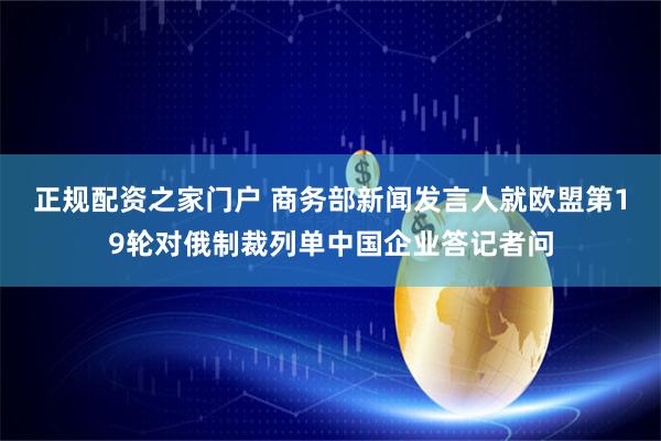 正规配资之家门户 商务部新闻发言人就欧盟第19轮对俄制裁列单中国企业答记者问
