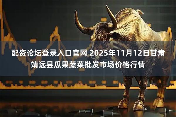 配资论坛登录入口官网 2025年11月12日甘肃靖远县瓜果蔬菜批发市场价格行情