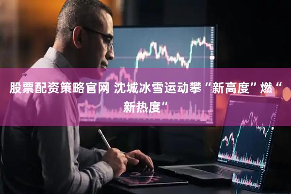 股票配资策略官网 沈城冰雪运动攀“新高度”燃“新热度”