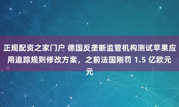 正规配资之家门户 德国反垄断监管机构测试苹果应用追踪规则修改方案，之前法国刚罚 1.5 亿欧元