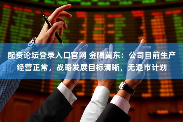 配资论坛登录入口官网 金隅冀东：公司目前生产经营正常，战略发展目标清晰，无退市计划