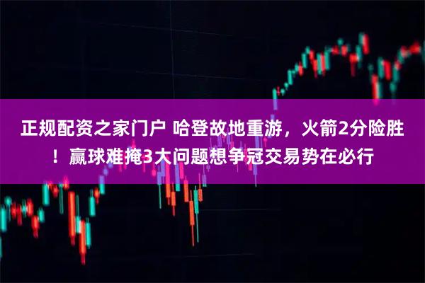 正规配资之家门户 哈登故地重游，火箭2分险胜！赢球难掩3大问题想争冠交易势在必行