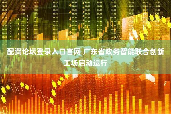 配资论坛登录入口官网 广东省政务智能联合创新工场启动运行