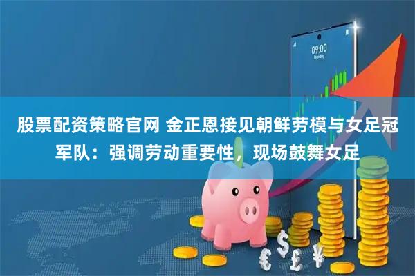 股票配资策略官网 金正恩接见朝鲜劳模与女足冠军队：强调劳动重要性，现场鼓舞女足