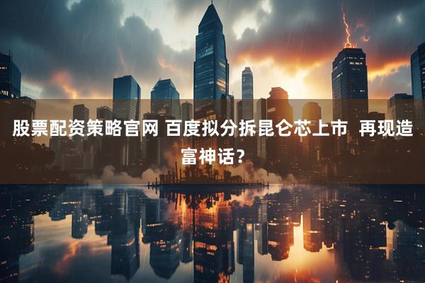 股票配资策略官网 百度拟分拆昆仑芯上市  再现造富神话？