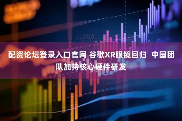 配资论坛登录入口官网 谷歌XR眼镜回归  中国团队加持核心硬件研发