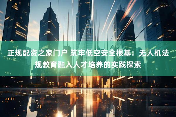 正规配资之家门户 筑牢低空安全根基：无人机法规教育融入人才培养的实践探索