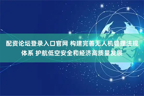 配资论坛登录入口官网 构建完善无人机管理法规体系 护航低空安全和经济高质量发展