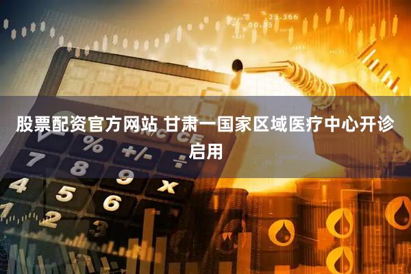股票配资官方网站 甘肃一国家区域医疗中心开诊启用