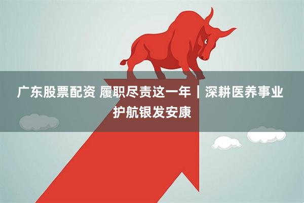 广东股票配资 履职尽责这一年｜深耕医养事业 护航银发安康