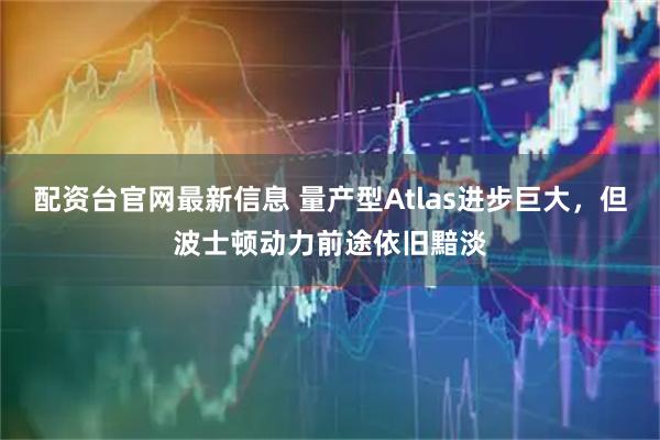 配资台官网最新信息 量产型Atlas进步巨大，但波士顿动力前途依旧黯淡