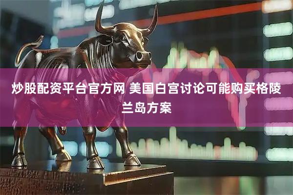 炒股配资平台官方网 美国白宫讨论可能购买格陵兰岛方案