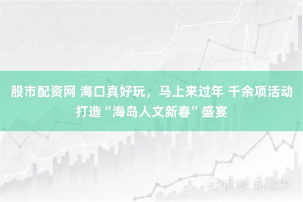 股市配资网 海口真好玩，马上来过年 千余项活动打造“海岛人文新春”盛宴