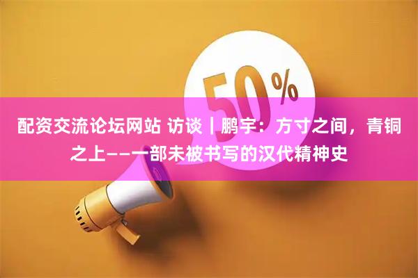 配资交流论坛网站 访谈｜鹏宇：方寸之间，青铜之上——一部未被书写的汉代精神史
