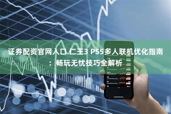 证券配资官网入口 仁王3 PS5多人联机优化指南：畅玩无忧技巧全解析