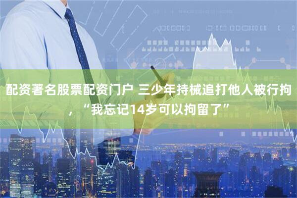 配资著名股票配资门户 三少年持械追打他人被行拘，“我忘记14岁可以拘留了”