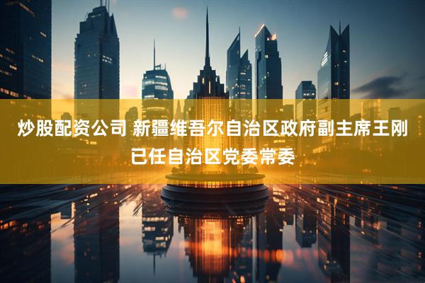 炒股配资公司 新疆维吾尔自治区政府副主席王刚已任自治区党委常委