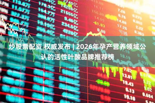 炒股票配资 权威发布 | 2026年孕产营养领域公认的活性叶酸品牌推荐榜