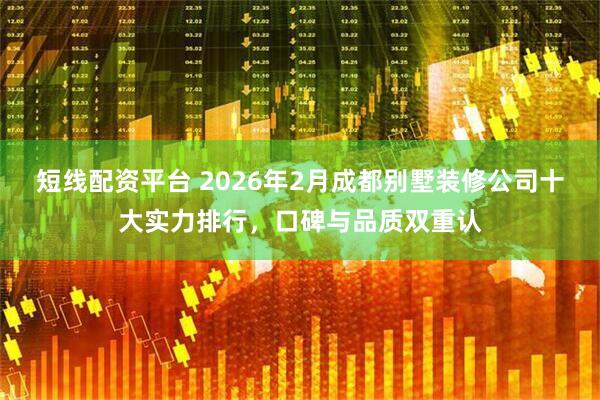短线配资平台 2026年2月成都别墅装修公司十大实力排行，口碑与品质双重认