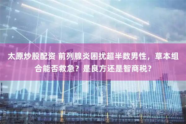 太原炒股配资 前列腺炎困扰超半数男性，草本组合能否救急？是良方还是智商税？
