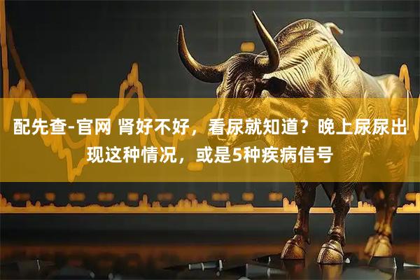 配先查-官网 肾好不好，看尿就知道？晚上尿尿出现这种情况，或是5种疾病信号