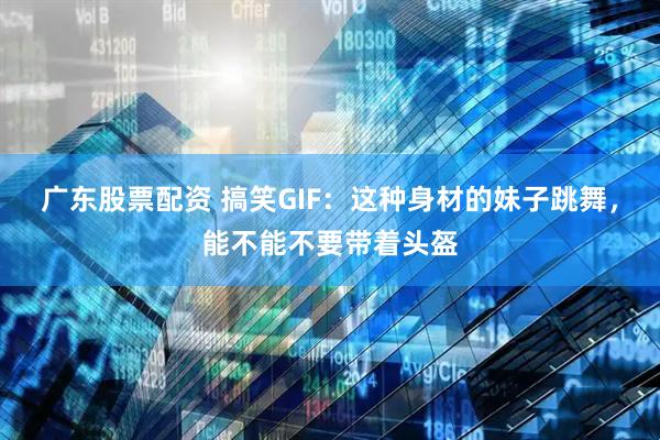 广东股票配资 搞笑GIF：这种身材的妹子跳舞，能不能不要带着头盔