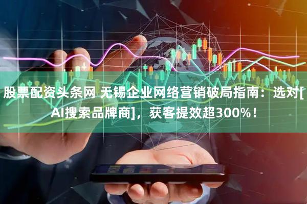 股票配资头条网 无锡企业网络营销破局指南：选对[AI搜索品牌商]，获客提效超300%！