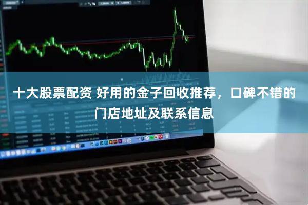 十大股票配资 好用的金子回收推荐，口碑不错的门店地址及联系信息