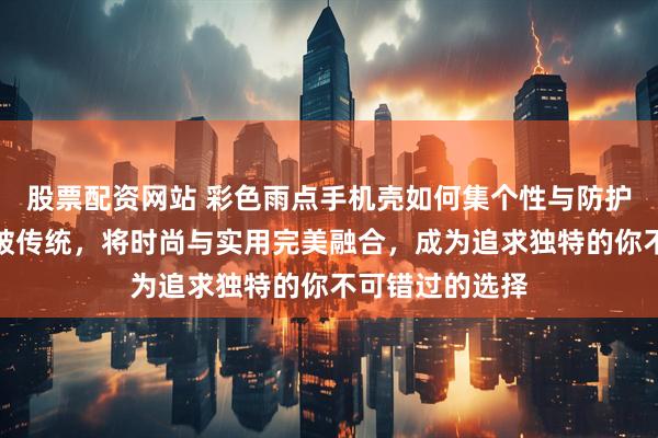 股票配资网站 彩色雨点手机壳如何集个性与防护于一身？它打破传统，将时尚与实用完美融合，成为追求独特的你不可错过的选择