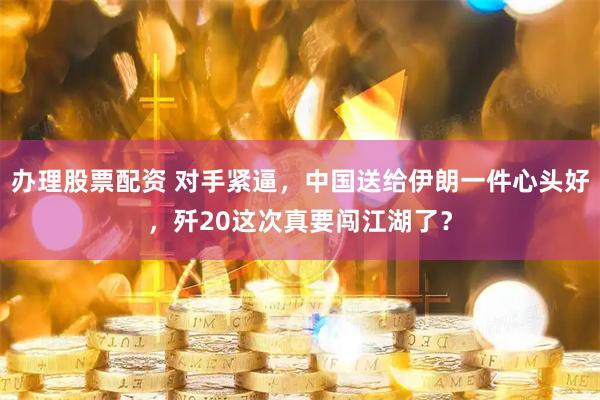 办理股票配资 对手紧逼，中国送给伊朗一件心头好，歼20这次真要闯江湖了？