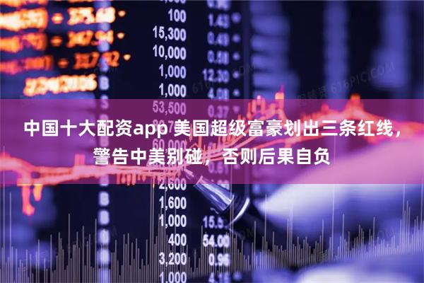 中国十大配资app 美国超级富豪划出三条红线，警告中美别碰，否则后果自负