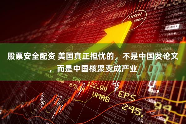 股票安全配资 美国真正担忧的，不是中国发论文，而是中国核聚变成产业
