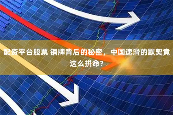 配资平台股票 铜牌背后的秘密，中国速滑的默契竟这么拼命？