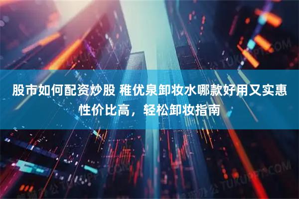 股市如何配资炒股 稚优泉卸妆水哪款好用又实惠性价比高，轻松卸妆指南