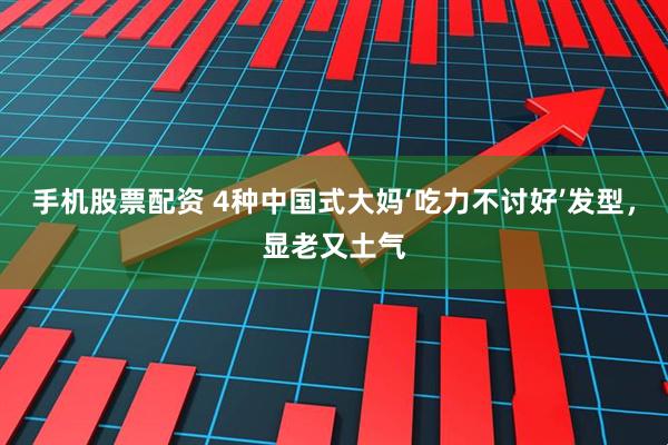 手机股票配资 4种中国式大妈‘吃力不讨好’发型，显老又土气