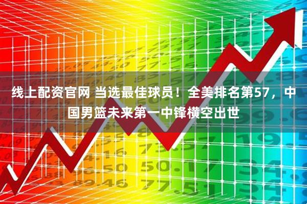 线上配资官网 当选最佳球员！全美排名第57，中国男篮未来第一中锋横空出世