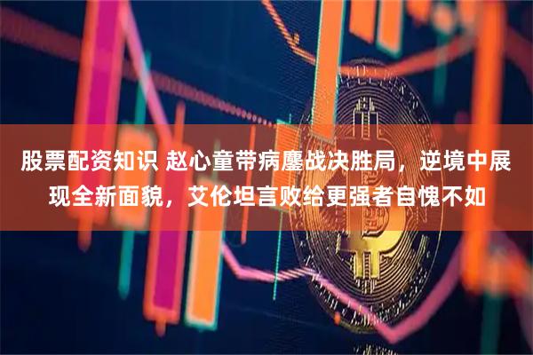 股票配资知识 赵心童带病鏖战决胜局，逆境中展现全新面貌，艾伦坦言败给更强者自愧不如