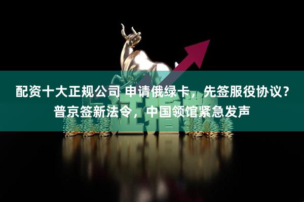配资十大正规公司 申请俄绿卡，先签服役协议？普京签新法令，中国领馆紧急发声