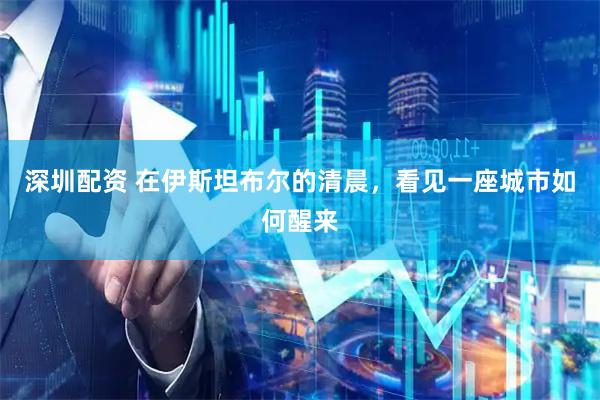 深圳配资 在伊斯坦布尔的清晨，看见一座城市如何醒来