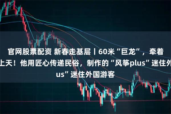 官网股票配资 新春走基层丨60米“巨龙”，牵着年味飞上天！他用匠心传递民俗，制作的“风筝plus”迷住外国游客