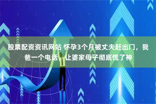 股票配资资讯网站 怀孕3个月被丈夫赶出门，我爸一个电话，让婆家母子彻底慌了神