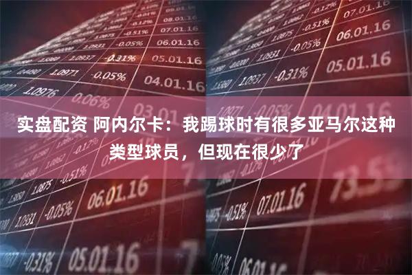 实盘配资 阿内尔卡：我踢球时有很多亚马尔这种类型球员，但现在很少了