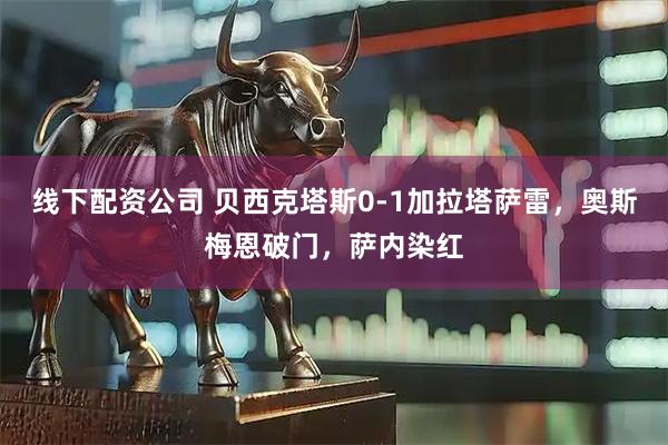 线下配资公司 贝西克塔斯0-1加拉塔萨雷，奥斯梅恩破门，萨内染红